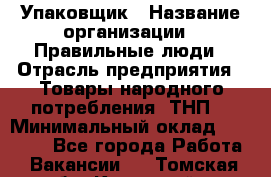 Упаковщик › Название организации ­ Правильные люди › Отрасль предприятия ­ Товары народного потребления (ТНП) › Минимальный оклад ­ 26 000 - Все города Работа » Вакансии   . Томская обл.,Кедровый г.